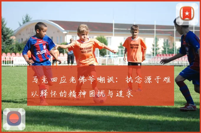 马竞回应老佛爷嘲讽：执念源于难以释怀的精神困扰与追求