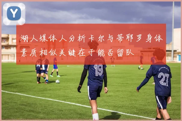 湖人媒体人分析卡尔与蒂耶罗身体素质相似关键在于能否留队