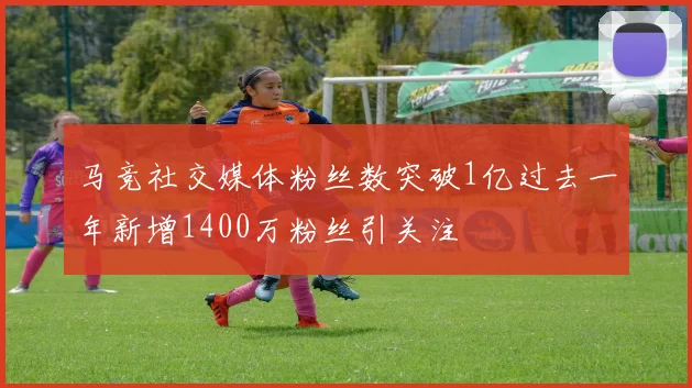 马竞社交媒体粉丝数突破1亿过去一年新增1400万粉丝引关注