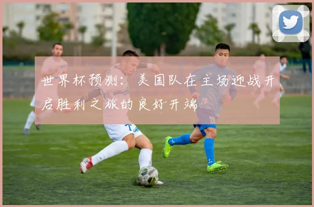 世界杯预测：美国队在主场迎战开启胜利之旅的良好开端