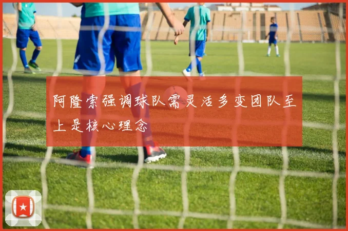 阿隆索强调球队需灵活多变团队至上是核心理念