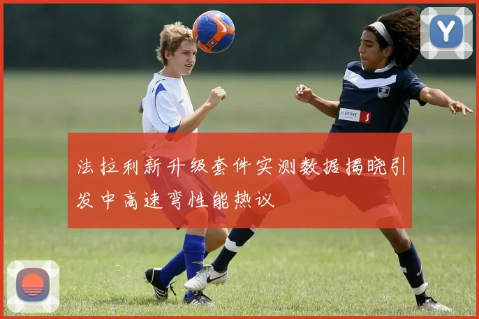法拉利新升级套件实测数据揭晓引发中高速弯性能热议