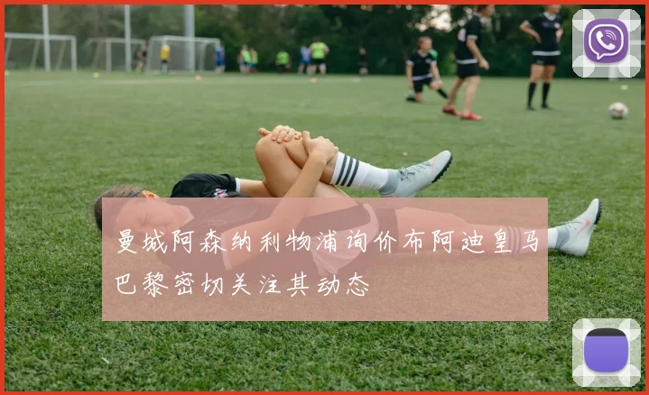 曼城阿森纳利物浦询价布阿迪皇马巴黎密切关注其动态