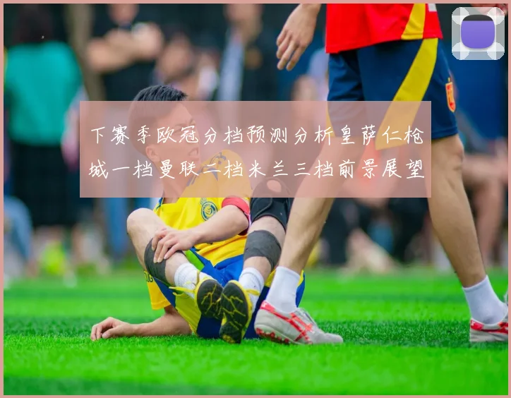 下赛季欧冠分档预测分析皇萨仁枪城一档曼联二档米兰三档前景展望