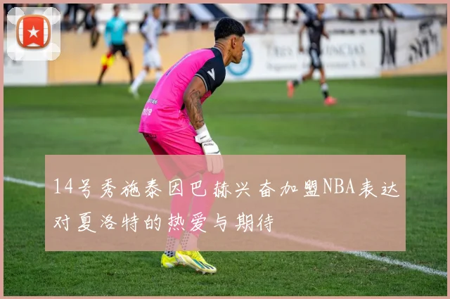 14号秀施泰因巴赫兴奋加盟NBA表达对夏洛特的热爱与期待