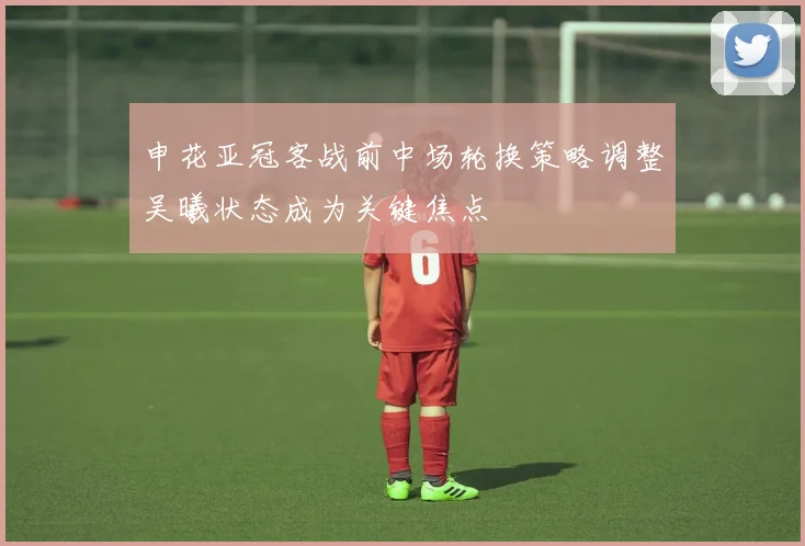申花亚冠客战前中场轮换策略调整吴曦状态成为关键焦点
