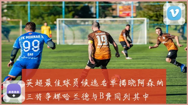 英超最佳球员候选名单揭晓阿森纳三将争辉哈兰德与B费同列其中