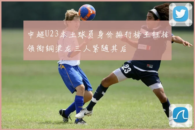 中超U23本土球员身价排行榜王钰栋领衔铜梁龙三人紧随其后