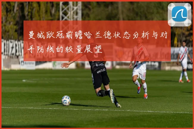曼城欧冠前瞻哈兰德状态分析与对手防线的较量展望