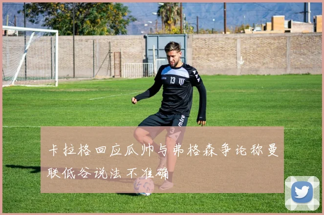卡拉格回应瓜帅与弗格森争论称曼联低谷说法不准确