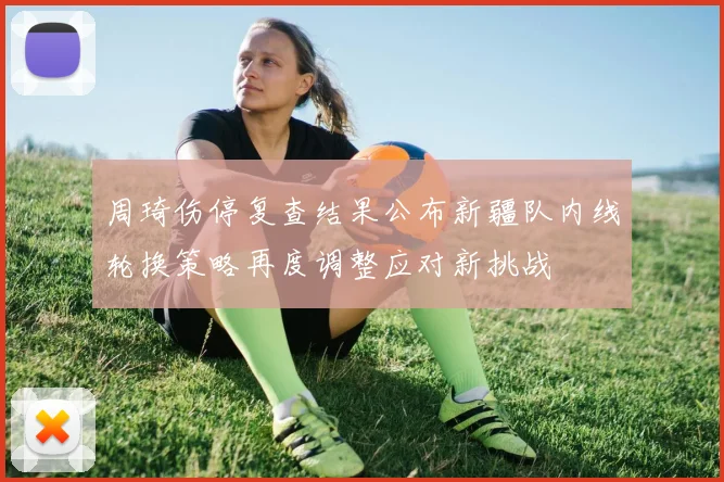 周琦伤停复查结果公布新疆队内线轮换策略再度调整应对新挑战