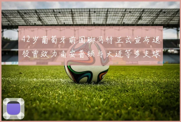42岁葡萄牙前国脚冯特正式宣布退役曾效力南安普顿与大连等多支球队