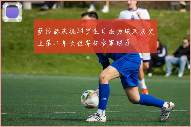萨拉赫庆祝34岁生日成为埃及历史上第二年长世界杯参赛球员
