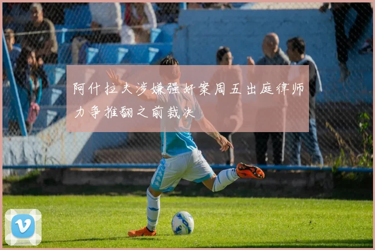 阿什拉夫涉嫌强奸案周五出庭律师力争推翻之前裁决