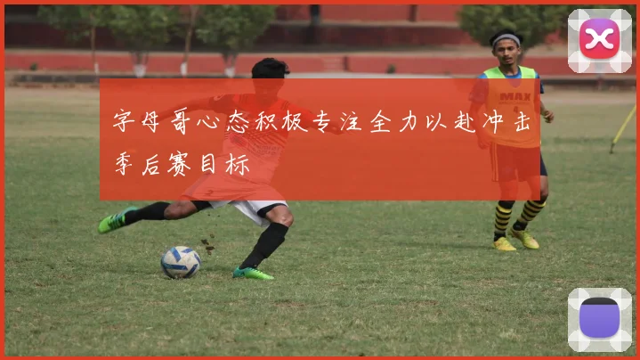 字母哥心态积极专注全力以赴冲击季后赛目标