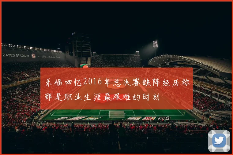 乐福回忆2016年总决赛缺阵经历称那是职业生涯最艰难的时刻