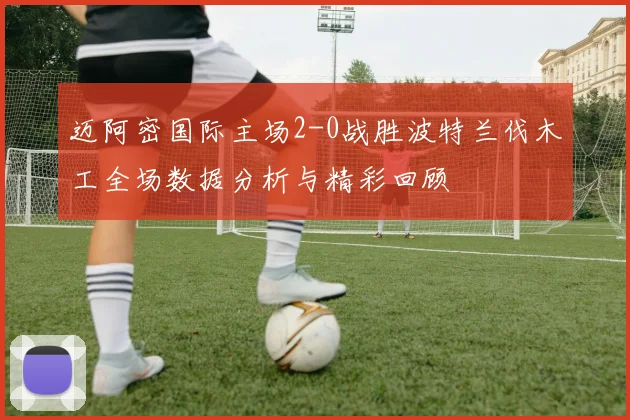 迈阿密国际主场2-0战胜波特兰伐木工全场数据分析与精彩回顾