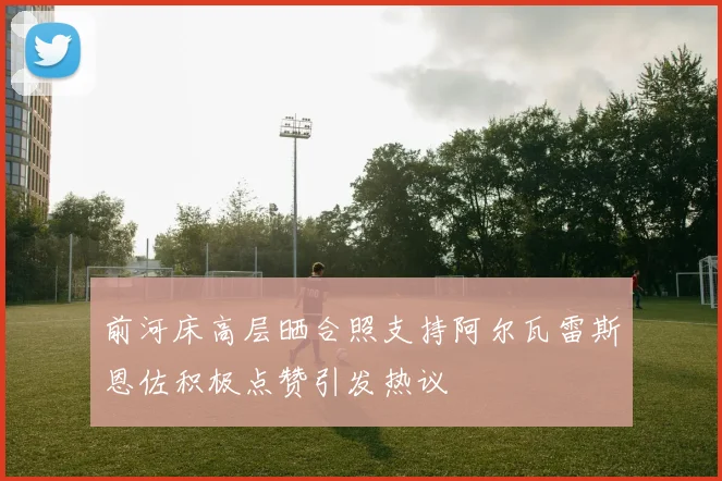 前河床高层晒合照支持阿尔瓦雷斯恩佐积极点赞引发热议