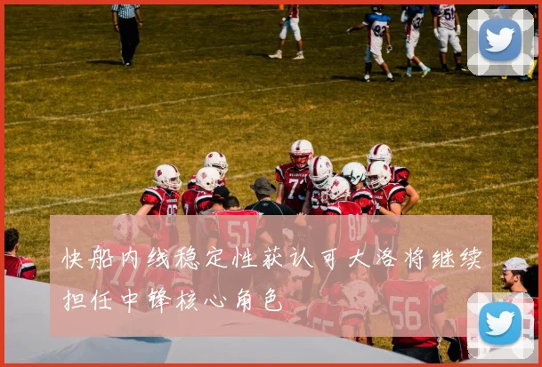 快船内线稳定性获认可大洛将继续担任中锋核心角色