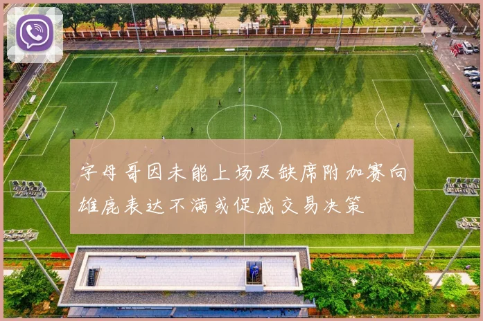 字母哥因未能上场及缺席附加赛向雄鹿表达不满或促成交易决策