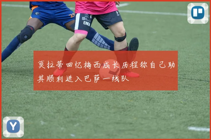 莫拉蒂回忆梅西成长历程称自己助其顺利进入巴萨一线队