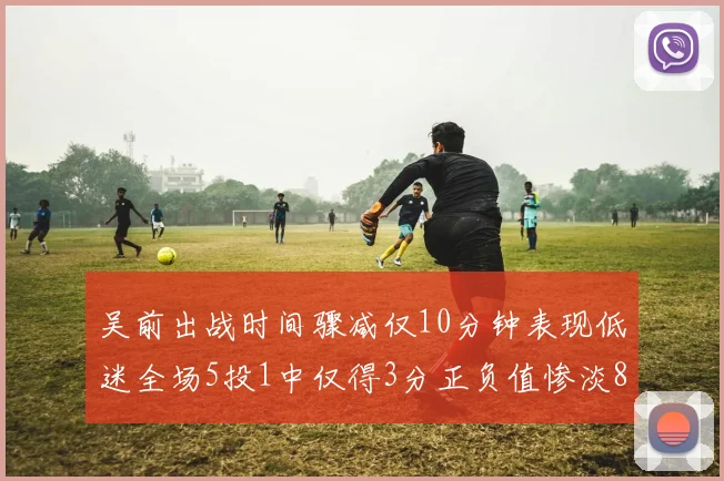 吴前出战时间骤减仅10分钟表现低迷全场5投1中仅得3分正负值惨淡8