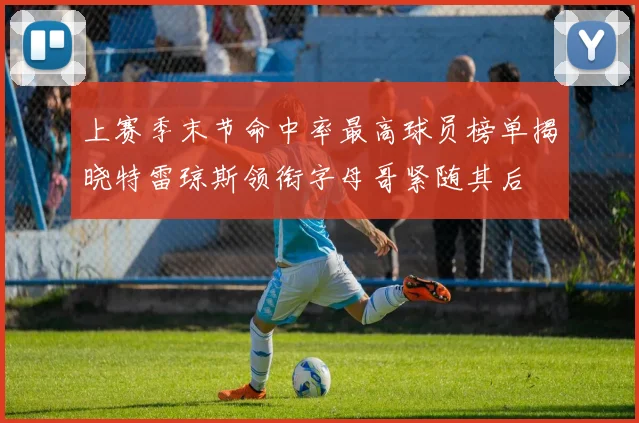 上赛季末节命中率最高球员榜单揭晓特雷琼斯领衔字母哥紧随其后