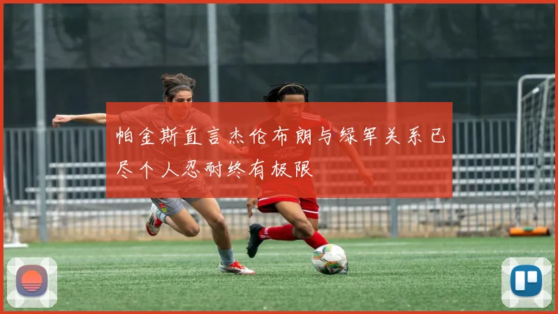 帕金斯直言杰伦布朗与绿军关系已尽个人忍耐终有极限