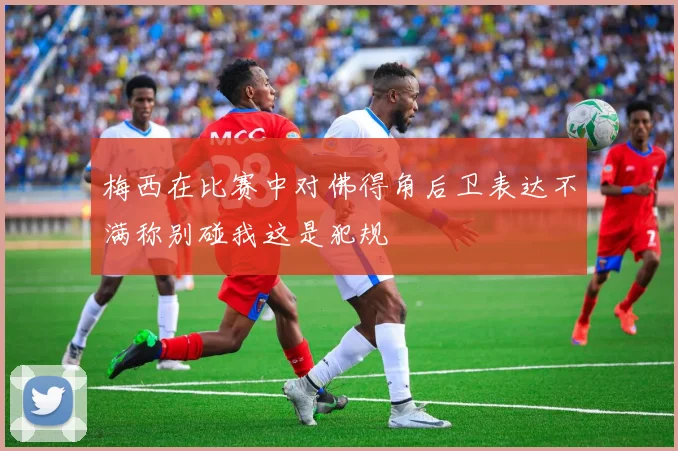 梅西在比赛中对佛得角后卫表达不满称别碰我这是犯规