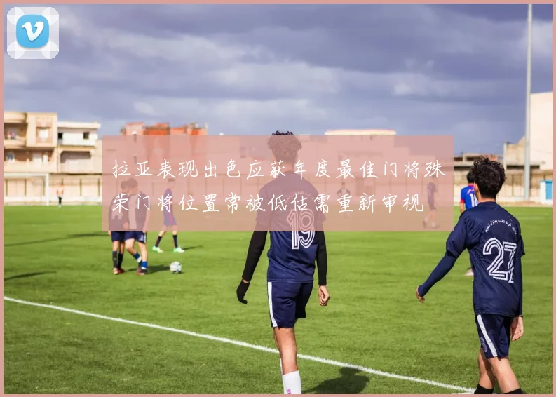 拉亚表现出色应获年度最佳门将殊荣门将位置常被低估需重新审视