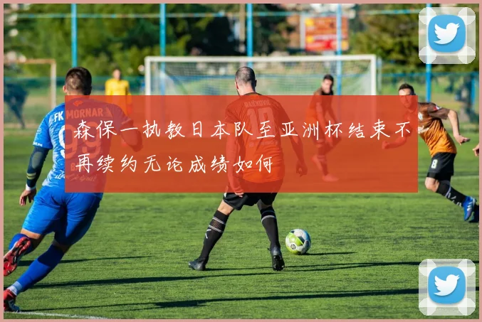 森保一执教日本队至亚洲杯结束不再续约无论成绩如何