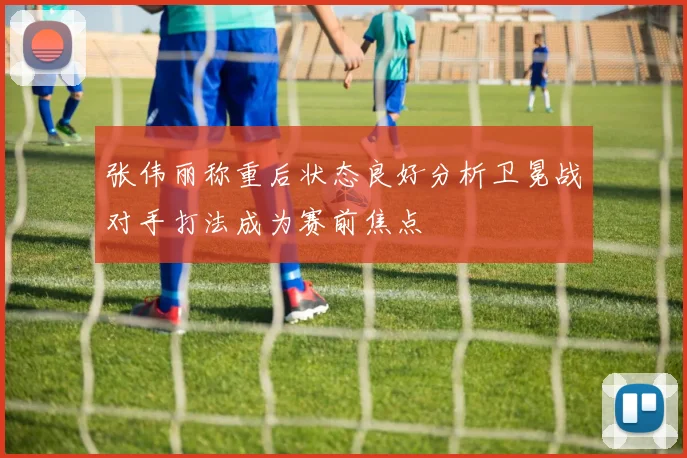 张伟丽称重后状态良好分析卫冕战对手打法成为赛前焦点