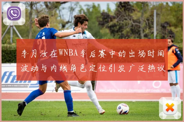 李月汝在WNBA季后赛中的出场时间波动与内线角色定位引发广泛热议